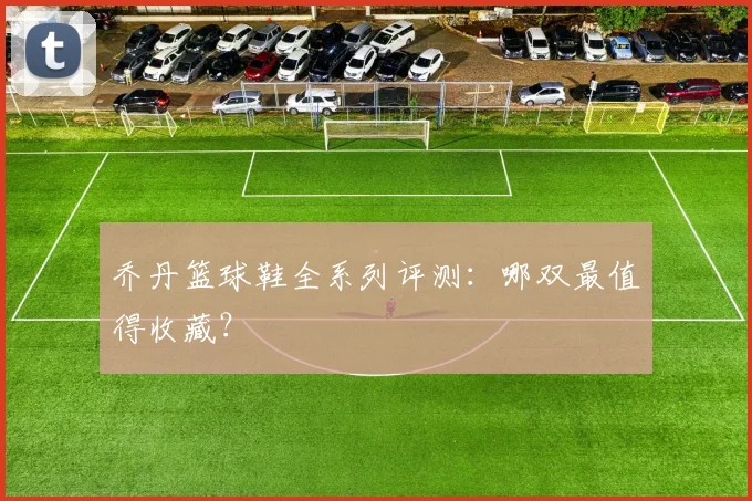 乔丹篮球鞋全系列评测：哪双最值得收藏？