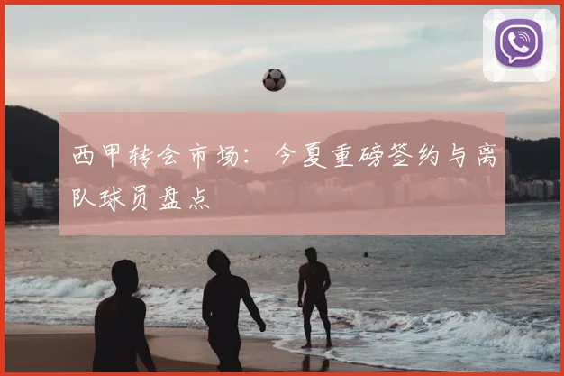 西甲转会市场:今夏重磅签约与离队球员盘点