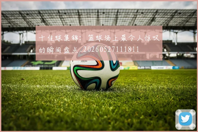 十佳球集锦：篮球场上最令人惊叹的瞬间盘点_20260527111811