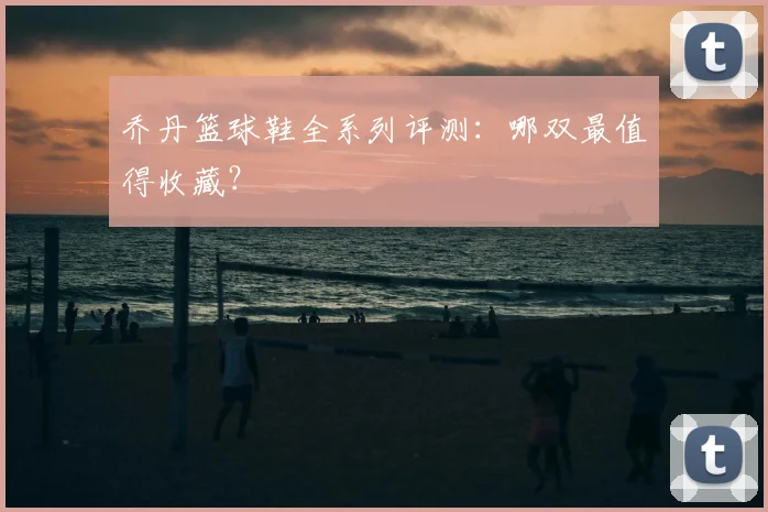 乔丹篮球鞋全系列评测:哪双最值得收藏?