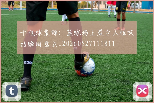 十佳球集锦:篮球场上最令人惊叹的瞬间盘点_20260527111811
